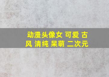 动漫头像女 可爱 古风 清纯 呆萌 二次元